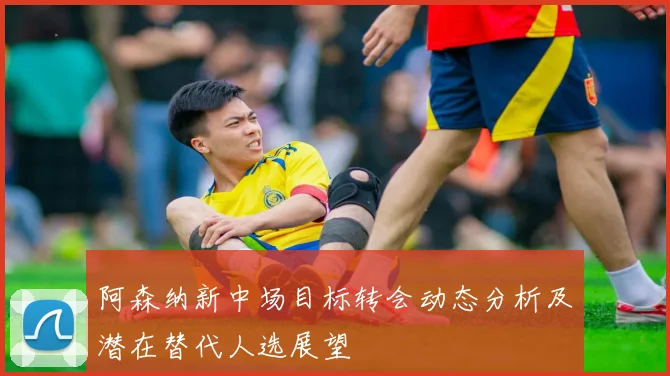 阿森纳新中场目标转会动态分析及潜在替代人选展望
