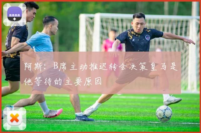 阿斯：B席主动推迟转会决策皇马是他等待的主要原因