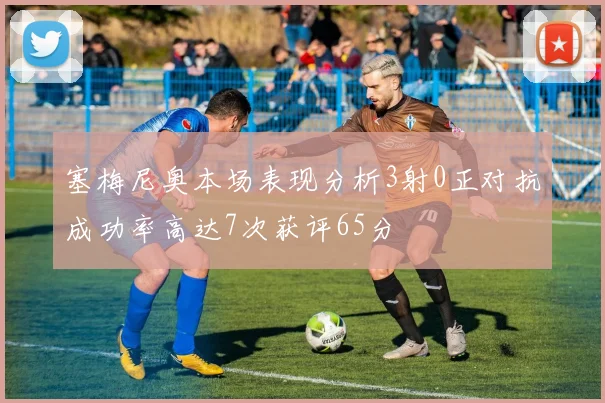 塞梅尼奥本场表现分析3射0正对抗成功率高达7次获评65分