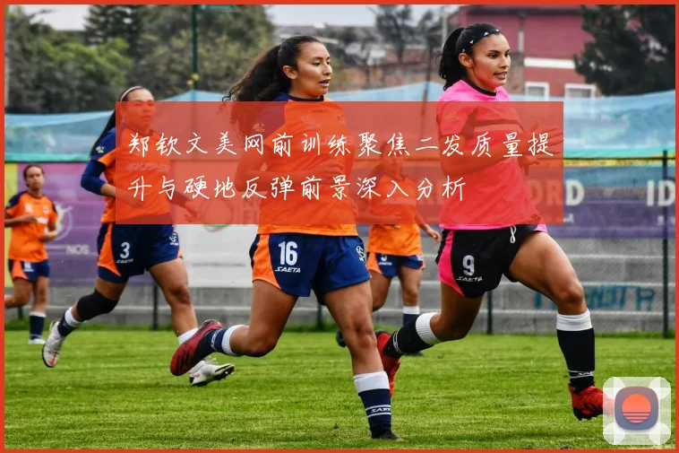 郑钦文美网前训练聚焦二发质量提升与硬地反弹前景深入分析