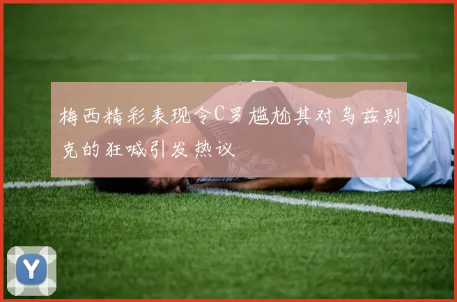 梅西精彩表现令C罗尴尬其对乌兹别克的狂喊引发热议