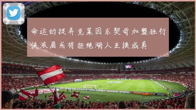 命运的捉弄克莱因东契奇加盟独行侠浓眉或将拒绝湖人互换成真