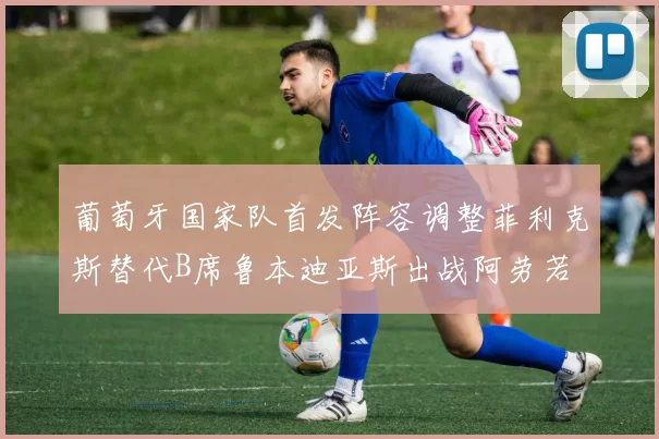 葡萄牙国家队首发阵容调整菲利克斯替代B席鲁本迪亚斯出战阿劳若