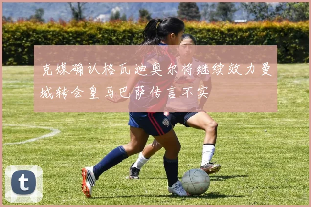 克媒确认格瓦迪奥尔将继续效力曼城转会皇马巴萨传言不实