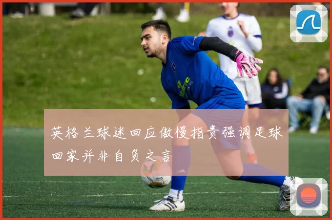 英格兰球迷回应傲慢指责强调足球回家并非自负之言