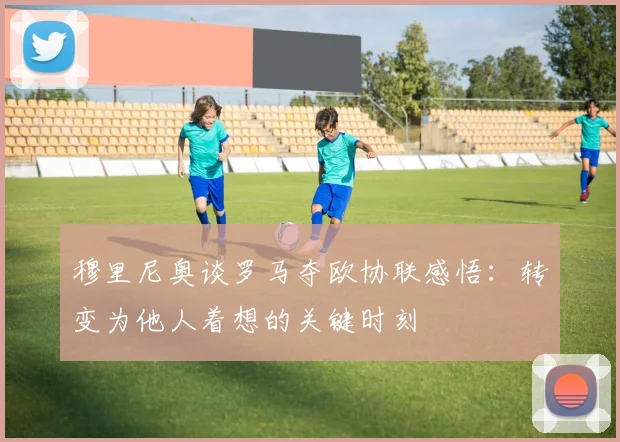 穆里尼奥谈罗马夺欧协联感悟：转变为他人着想的关键时刻