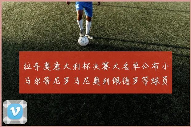 拉齐奥意大利杯决赛大名单公布小马尔蒂尼罗马尼奥利佩德罗等球员入选