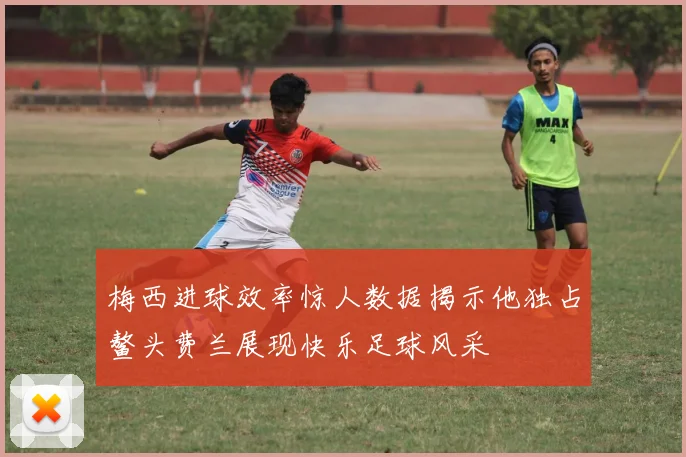 梅西进球效率惊人数据揭示他独占鳌头费兰展现快乐足球风采