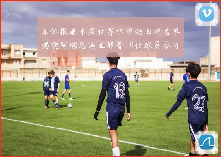 东体报道本届世界杯中超旧将名单揭晓阿瑙恩迪亚耶等10位球员参与盛事