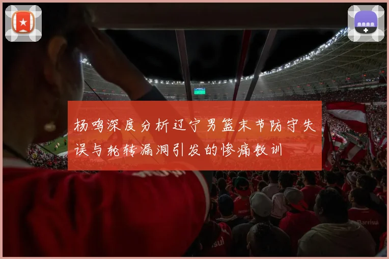 杨鸣深度分析辽宁男篮末节防守失误与轮转漏洞引发的惨痛教训