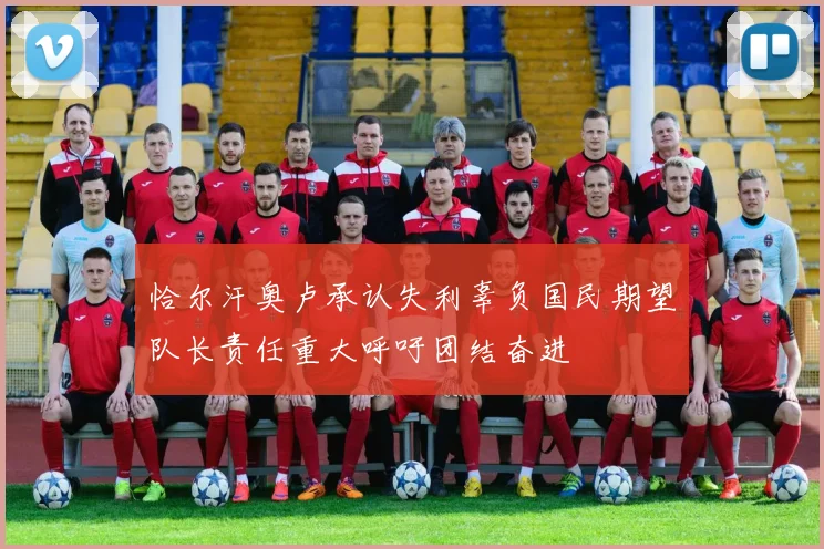 恰尔汗奥卢承认失利辜负国民期望队长责任重大呼吁团结奋进