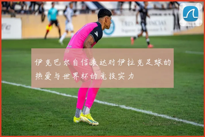 伊克巴尔自信表达对伊拉克足球的热爱与世界杯的竞技实力