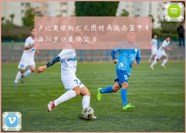 卢比奥续约尤文图特再战西篮甲年满36岁仍展现实力